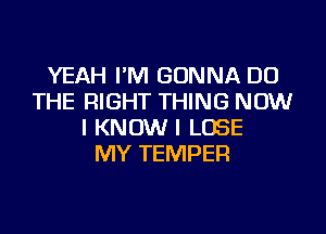 YEAH I'M GONNA DO
THE RIGHT THING NOW
I KNOW I LOSE
MY TEMPER