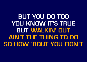 BUT YOU DO TOD
YOU KNOW IT'S TRUE
BUT WALKIN' OUT
AIN'T THE THING TO DO
50 HOW 'BOUT YOU DON'T