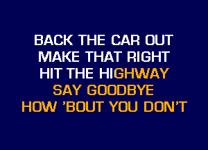 BACK THE CAR OUT
MAKE THAT RIGHT
HIT THE HIGHWAY

SAY GOODBYE
HOW 'BOUT YOU DON'T