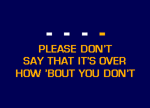 PLEASE DON'T
SAY THAT IT'S OVER

HOW 'BOUT YOU DON'T