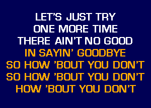 LETS JUST TRY
ONE MORE TIME
THERE AIN'T NO GOOD
IN SAYIN' GOODBYE
50 HOW 'BOUT YOU DON'T
50 HOW 'BOUT YOU DON'T
HOW 'BOUT YOU DON'T