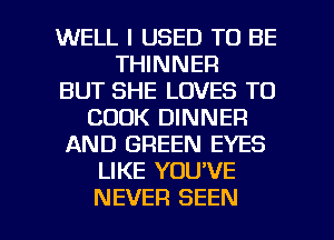 WELL I USED TO BE
THINNER
BUT SHE LOVES T0
COOK DINNER
AND GREEN EYES
LIKE YOU'VE

NEVER SEEN l