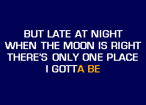 BUT LATE AT NIGHT
WHEN THE MOON IS RIGHT
THERE'S ONLY ONE PLACE

I GO'ITA BE