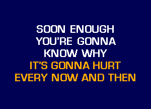 SOON ENOUGH
YOU'RE GONNA
KNOW WHY
IT'S GONNA HURT
EVERY NOW AND THEN