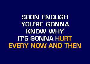 SOON ENOUGH
YOU'RE GONNA
KNOW WHY
IT'S GONNA HURT
EVERY NOW AND THEN