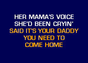 HER MAMA'S VOICE
SHE'D BEEN CRYIN'
SAID IT'S YOUR DADDY
YOU NEED TO
COME HOME