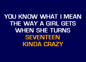 YOU KNOW WHAT I MEAN
THE WAY A GIRL GETS
WHEN SHE TURNS
SEVENTEEN
KINDA CRAZY