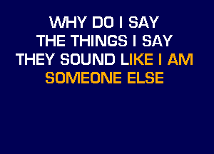 INHY DO I SAY
THE THINGS I SAY
THEY SOUND LIKE I AM
SOMEONE ELSE