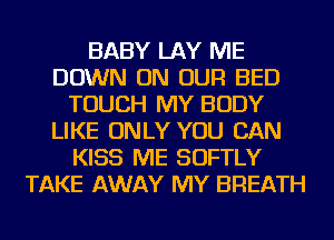 BABY LAY ME
DOWN ON OUR BED
TOUCH MY BODY
LIKE ONLY YOU CAN
KISS ME SOFTLY
TAKE AWAY MY BREATH