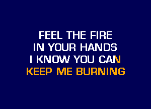 FEEL THE FIRE
IN YOUR HANDS
I KNOW YOU CAN
KEEP ME BURNING

g