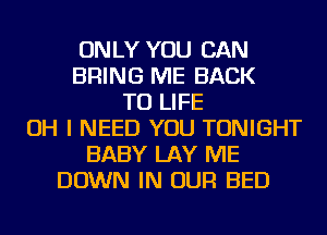ONLY YOU CAN
BRING ME BACK
TO LIFE
OH I NEED YOU TONIGHT
BABY LAY ME
DOWN IN OUR BED