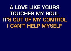 A LOVE LIKE YOURS
TOUCHES MY SOUL
ITS OUT OF MY CONTROL
I CAN'T HELP MYSELF