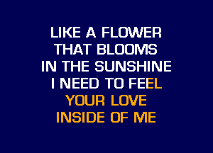LIKE A FLOWER
THAT BLOOMS
IN THE SUNSHINE
I NEED TO FEEL
YOUR LOVE
INSIDE OF ME

g
