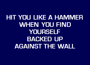 HIT YOU LIKE A HAMMER
WHEN YOU FIND
YOURSELF
BACKED UP
AGAINST THE WALL