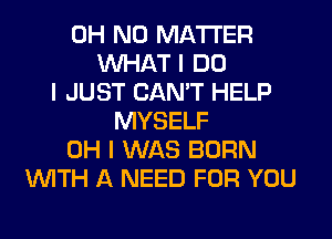 OH NO MATTER
INHAT I DO
I JUST CAN'T HELP
MYSELF
OH I WAS BORN
INITH A NEED FOR YOU