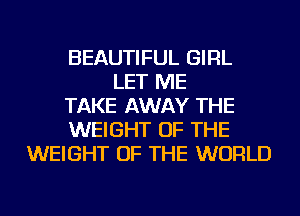 BEAUTIFUL GIRL
LET ME
TAKE AWAY THE
WEIGHT OF THE
WEIGHT OF THE WORLD