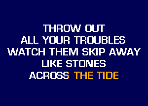 THROW OUT
ALL YOUR TROUBLES
WATCH THEM SKIP AWAY
LIKE STONES
ACROSS THE TIDE