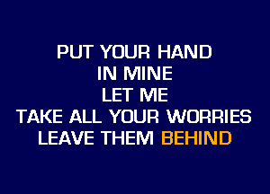 PUT YOUR HAND
IN MINE
LET ME
TAKE ALL YOUR WURRIES
LEAVE THEM BEHIND