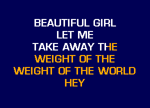 BEAUTIFUL GIRL
LET ME
TAKE AWAY THE
WEIGHT OF THE
WEIGHT OF THE WORLD
HEY