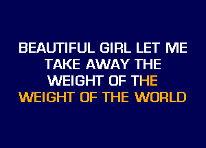 BEAUTIFUL GIRL LET ME
TAKE AWAY THE
WEIGHT OF THE

WEIGHT OF THE WORLD