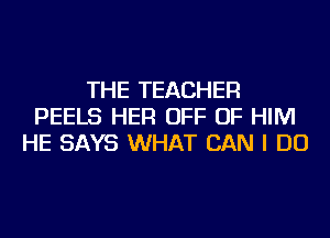 THE TEACHER
PEELS HER OFF OF HIM
HE SAYS WHAT CAN I DO