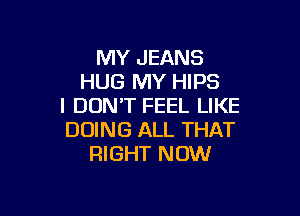 MY JEANS
HUG MY HIPS
I DON'T FEEL LIKE

DOING ALL THAT
RIGHT NOW