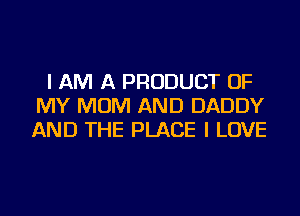 I AM A PRODUCT OF
MY MOM AND DADDY
AND THE PLACE I LOVE