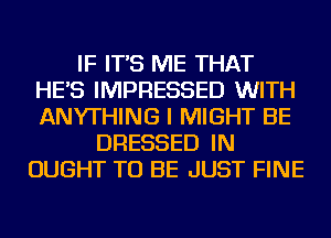 IF IT'S ME THAT
HE'S IMPRESSED WITH
ANYTHING I MIGHT BE

DRESSED IN
OUGHT TO BE JUST FINE