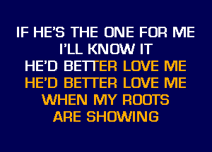 IF HE'S THE ONE FOR ME
I'LL KNOW IT
HE'D BETTER LOVE ME
HE'D BETTER LOVE ME
WHEN MY ROOTS
ARE SHOWING