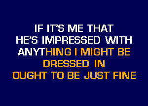 IF IT'S ME THAT
HE'S IMPRESSED WITH
ANYTHING I MIGHT BE

DRESSED IN
OUGHT TO BE JUST FINE