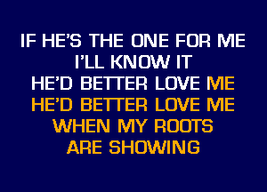 IF HE'S THE ONE FOR ME
I'LL KNOW IT
HE'D BETTER LOVE ME
HE'D BETTER LOVE ME
WHEN MY ROOTS
ARE SHOWING