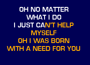 OH NO MATTER
INHAT I DO
I JUST CAN'T HELP
MYSELF
OH I WAS BORN
INITH A NEED FOR YOU