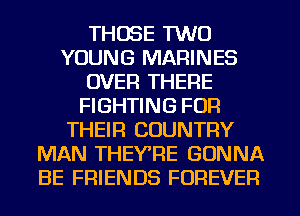 THOSE TWO
YOUNG MARINES
OVER THERE
FIGHTING FOR
THEIR COUNTRY
MAN THEY'RE GONNA
BE FRIENDS FOREVER