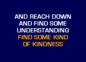 AND REACH DOWN
AND FIND SOME
UNDERSTANDING
FIND SOME KIND
OF KINDNESS

g