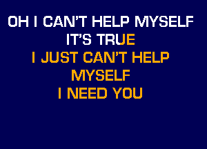 OH I CAN'T HELP MYSELF
ITIS TRUE
I JUST CAN'T HELP
MYSELF
I NEED YOU