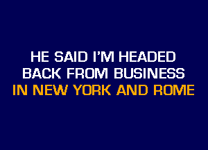 HE SAID I'M HEADED
BACK FROM BUSINESS
IN NEW YORK AND ROME