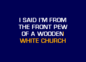 I SAID I'M FROM
THE FRONT PEW

OF A WOODEN
WHITE CHURCH