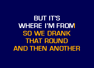 BUT ITS
WHERE I'M FROM
80 WE DRANK
THAT ROUND
AND THEN ANOTHER