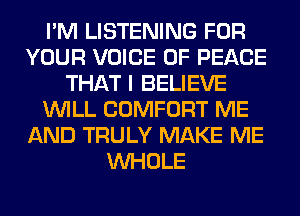 I'M LISTENING FOR
YOUR VOICE OF PEACE
THAT I BELIEVE
WILL COMFORT ME
AND TRULY MAKE ME
WHOLE
