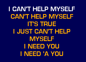 I CAN'T HELP MYSELF
CAN'T HELP MYSELF
ITIS TRUE
I JUST CAN'T HELP
MYSELF
I NEED YOU
I NEED '11 YOU