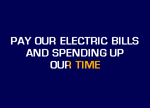 PAY OUR ELECTRIC BILLS
AND SPENDING UP
OUR TIME