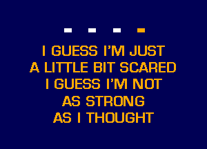 I GUESS I'M JUST
A LITTLE BIT SCARED
I GUESS I'M NOT
AS STRONG
AS I THOUGHT