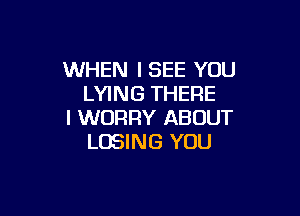 WHEN I SEE YOU
LYING THERE

I WORRY ABOUT
LOSING YOU