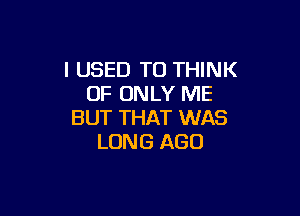 I USED TO THINK
OF ONLY ME

BUT THAT WAS
LUNG AGO