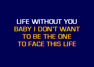 LIFE WITHOUT YOU
BABY I DONT WANT
TO BE THE ONE
TO FACE THIS LIFE