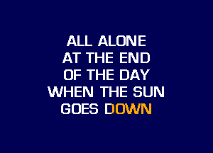 ALL ALONE
AT THE END
OF THE DAY

WHEN THE SUN
GOES DOWN