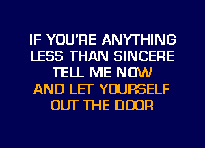 IF YOU'RE ANYTHING
LESS THAN SINCERE
TELL ME NOW
AND LET YOURSELF
OUT THE DOOR