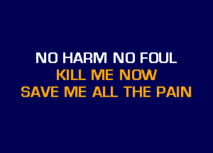 N0 HARM NO FOUL
KILL ME NOW

SAVE ME ALL THE PAIN