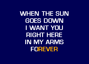 WHEN THE SUN
GOES DOWN
I WANT YOU

RIGHT HERE
IN MY ARMS
FOREVER