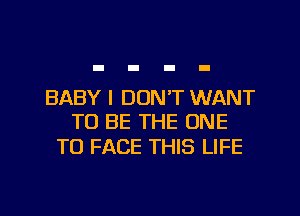 BABY I DON'T WANT
TO BE THE ONE

TO FACE THIS LIFE